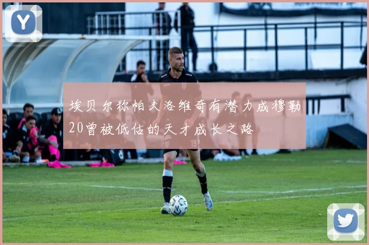 埃贝尔称帕夫洛维奇有潜力成穆勒20曾被低估的天才成长之路