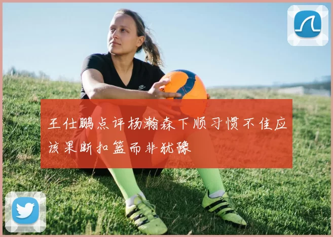 王仕鹏点评杨瀚森下顺习惯不佳应该果断扣篮而非犹豫