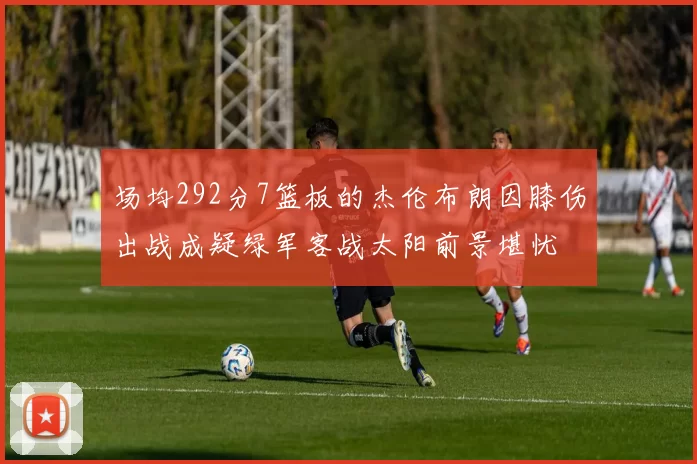 场均292分7篮板的杰伦布朗因膝伤出战成疑绿军客战太阳前景堪忧