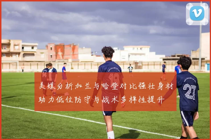 美媒分析加兰与哈登对比强壮身材助力低位防守与战术多样性提升