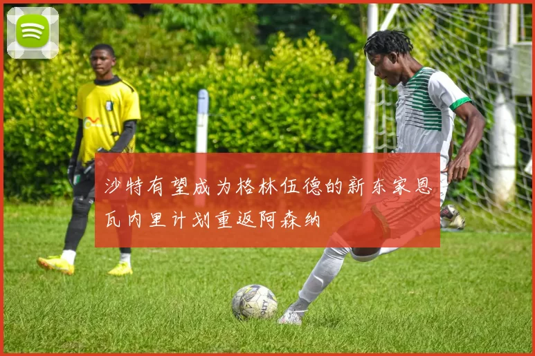 沙特有望成为格林伍德的新东家恩瓦内里计划重返阿森纳