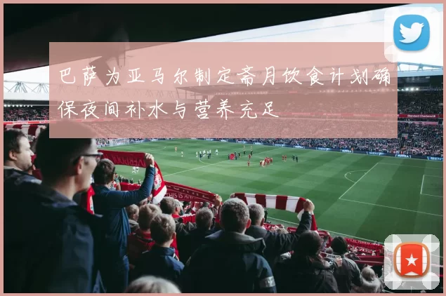 巴萨为亚马尔制定斋月饮食计划确保夜间补水与营养充足