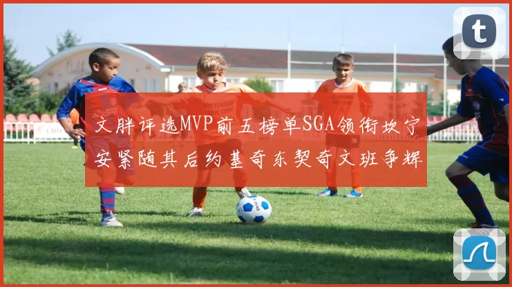文胖评选MVP前五榜单SGA领衔坎宁安紧随其后约基奇东契奇文班争辉