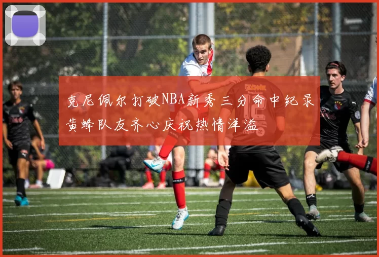 克尼佩尔打破NBA新秀三分命中纪录黄蜂队友齐心庆祝热情洋溢