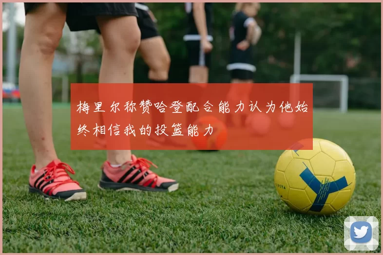 梅里尔称赞哈登配合能力认为他始终相信我的投篮能力