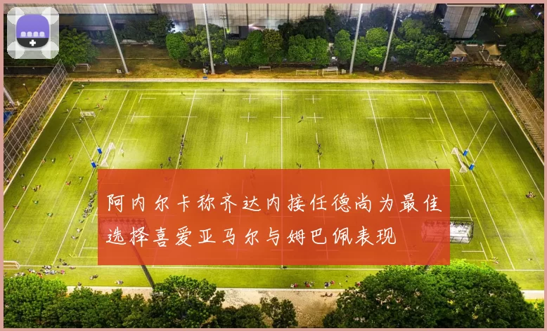 阿内尔卡称齐达内接任德尚为最佳选择喜爱亚马尔与姆巴佩表现