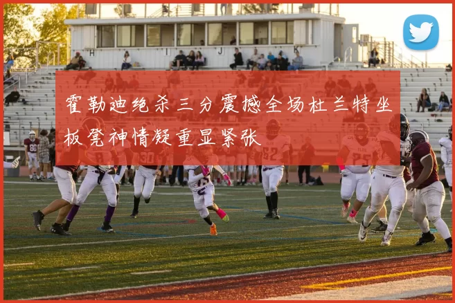 霍勒迪绝杀三分震撼全场杜兰特坐板凳神情凝重显紧张