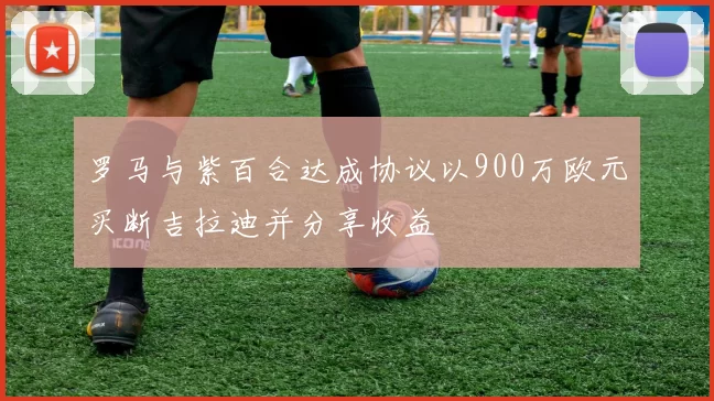 罗马与紫百合达成协议以900万欧元买断吉拉迪并分享收益