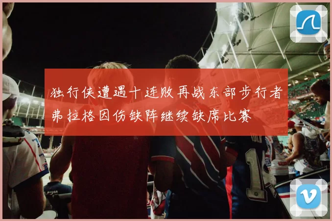 独行侠遭遇十连败再战东部步行者弗拉格因伤缺阵继续缺席比赛