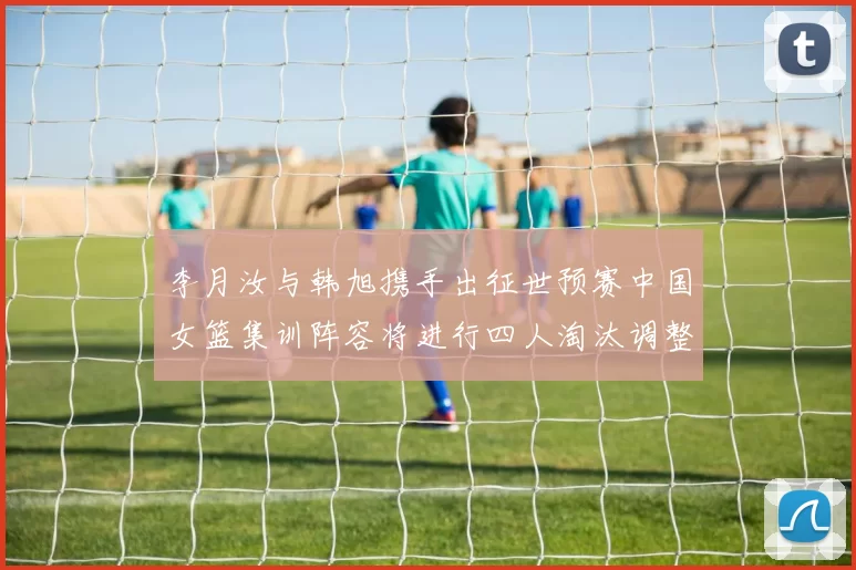 李月汝与韩旭携手出征世预赛中国女篮集训阵容将进行四人淘汰调整