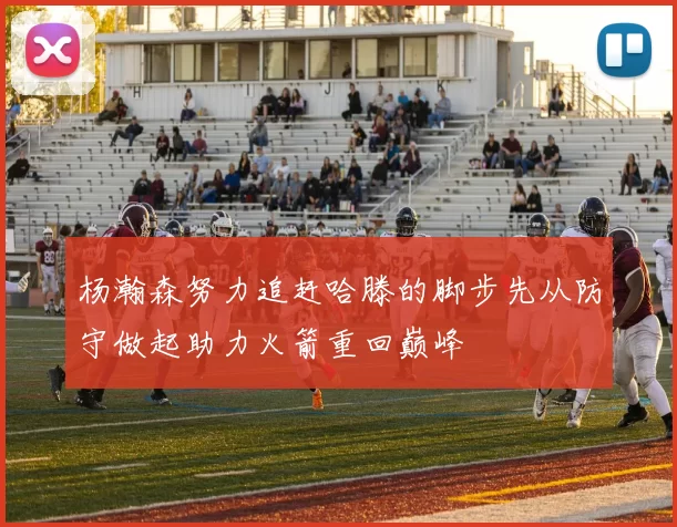 杨瀚森努力追赶哈滕的脚步先从防守做起助力火箭重回巅峰